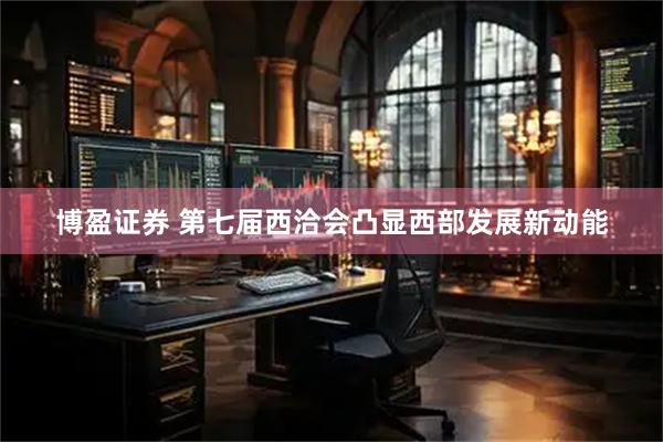 博盈证券 第七届西洽会凸显西部发展新动能