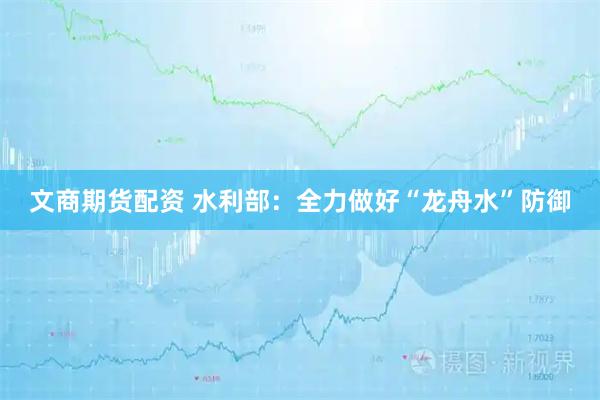 文商期货配资 水利部：全力做好“龙舟水”防御