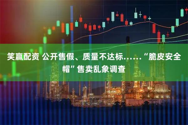 笑赢配资 公开售假、质量不达标……“脆皮安全帽”售卖乱象调查