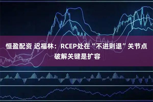 恒盈配资 迟福林：RCEP处在“不进则退”关节点 破解关键是扩容