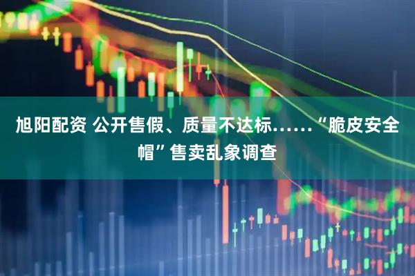 旭阳配资 公开售假、质量不达标……“脆皮安全帽”售卖乱象调查