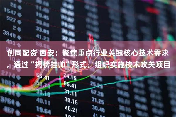 创同配资 西安：聚焦重点行业关键核心技术需求，通过“揭榜挂帅”形式，组织实施技术攻关项目