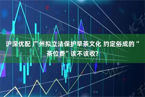 沪深优配 广州拟立法保护早茶文化 约定俗成的“茶位费”该不该收?