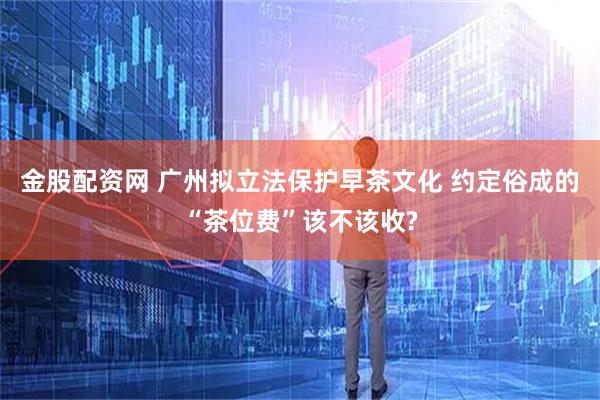 金股配资网 广州拟立法保护早茶文化 约定俗成的“茶位费”该不该收?