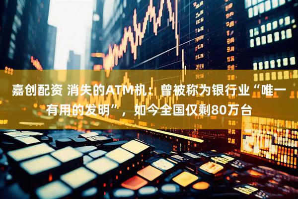 嘉创配资 消失的ATM机：曾被称为银行业“唯一有用的发明”，如今全国仅剩80万台