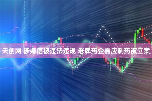 天创网 涉嫌信披违法违规 老牌药企嘉应制药被立案