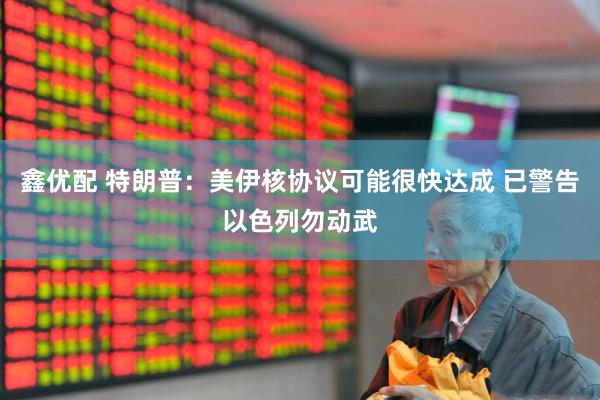 鑫优配 特朗普：美伊核协议可能很快达成 已警告以色列勿动武