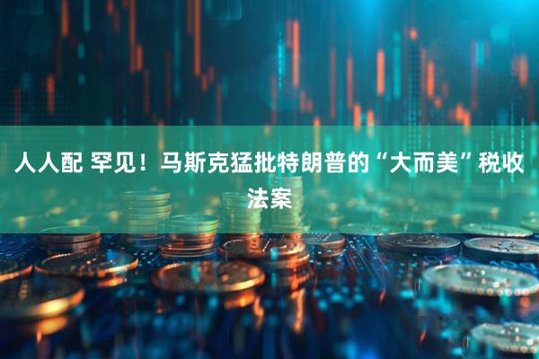 人人配 罕见！马斯克猛批特朗普的“大而美”税收法案