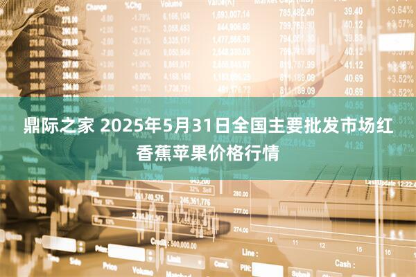 鼎际之家 2025年5月31日全国主要批发市场红香蕉苹果价格行情