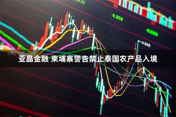 亚晶金融 柬埔寨警告禁止泰国农产品入境