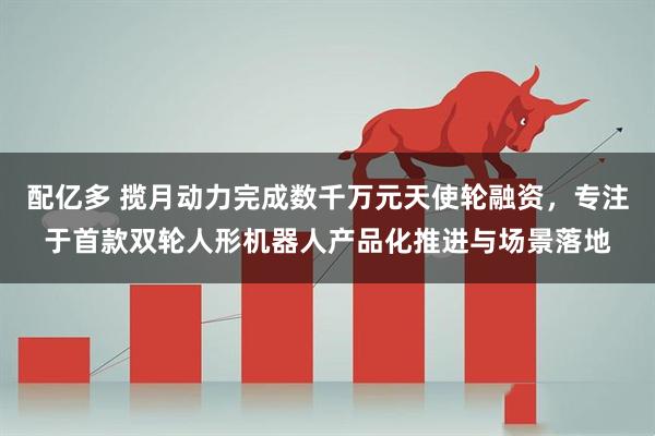 配亿多 揽月动力完成数千万元天使轮融资,专注于首款双轮人形机器人产品化推进与场景落地