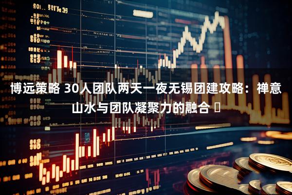 博远策略 30人团队两天一夜无锡团建攻略:禅意山水与团队凝聚力的融合 ️