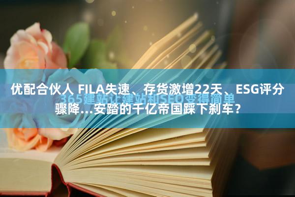 优配合伙人 FILA失速、存货激增22天、ESG评分骤降...安踏的千亿帝国踩下刹车?
