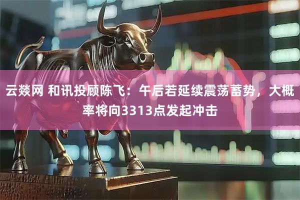 云燚网 和讯投顾陈飞：午后若延续震荡蓄势，大概率将向3313点发起冲击