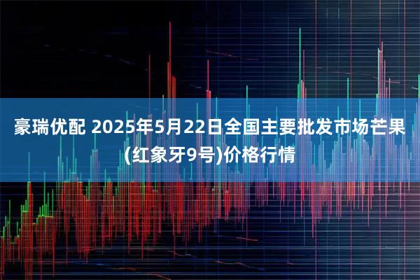 豪瑞优配 2025年5月22日全国主要批发市场芒果(红象牙9号)价格行情