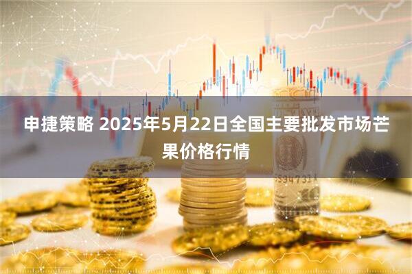 申捷策略 2025年5月22日全国主要批发市场芒果价格行情