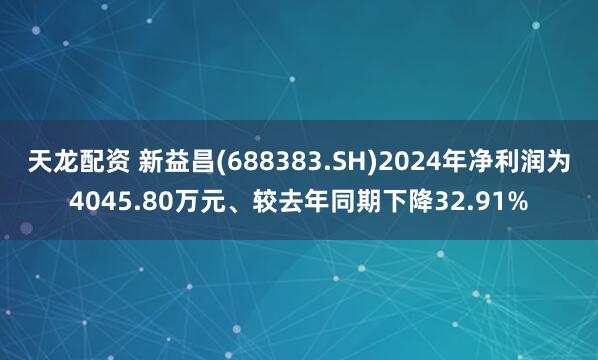 天龙配资 新益昌(688383.SH)2024年净利润为4045.80万元、较去年同期下降32.91%