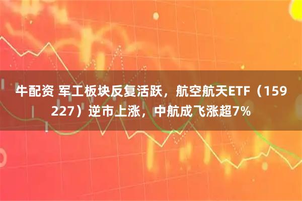 牛配资 军工板块反复活跃,航空航天ETF(159227)逆市上涨,中航成飞涨超7%