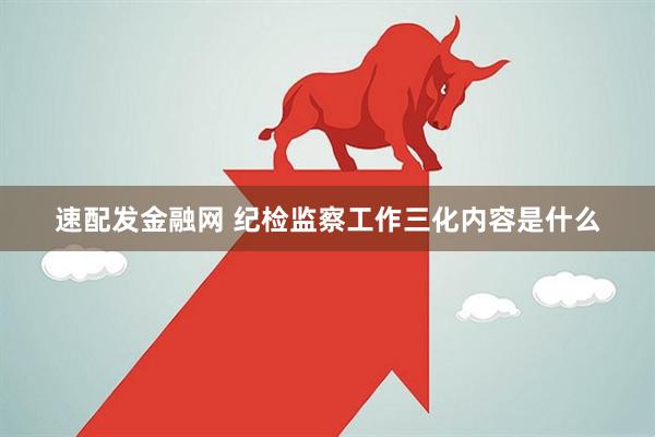 速配发金融网 纪检监察工作三化内容是什么