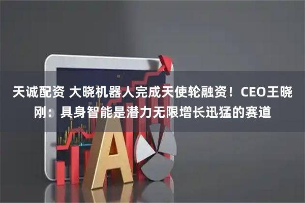 天诚配资 大晓机器人完成天使轮融资！CEO王晓刚：具身智能是潜力无限增长迅猛的赛道