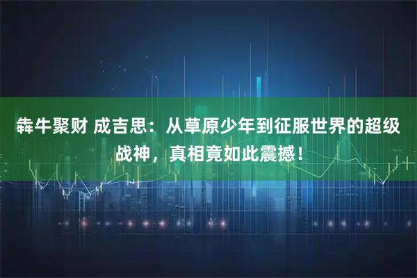 犇牛聚财 成吉思:从草原少年到征服世界的超级战神,真相竟如此震撼!