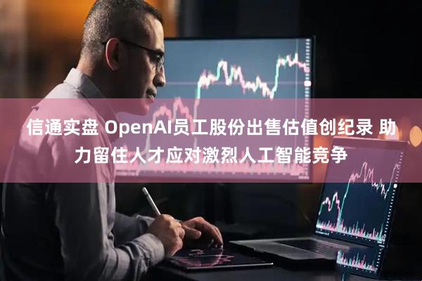 信通实盘 OpenAI员工股份出售估值创纪录 助力留住人才应对激烈人工智能竞争