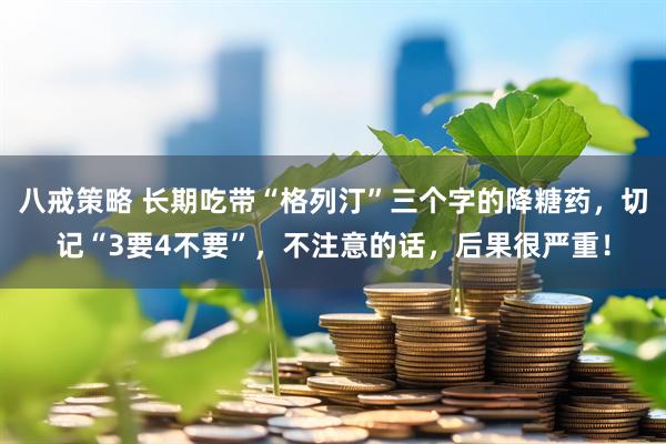 八戒策略 长期吃带“格列汀”三个字的降糖药，切记“3要4不要”，不注意的话，后果很严重！