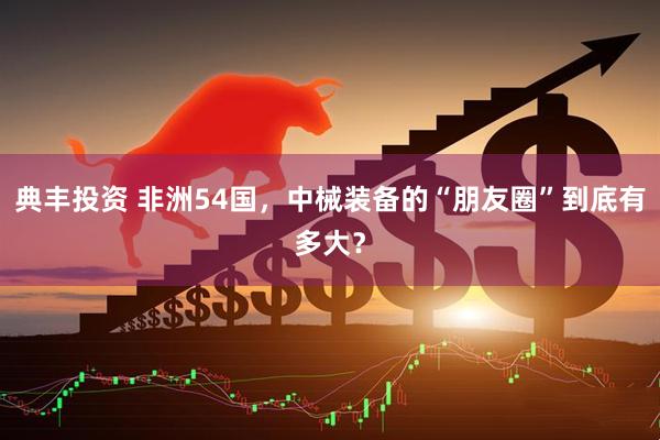 典丰投资 非洲54国，中械装备的“朋友圈”到底有多大？