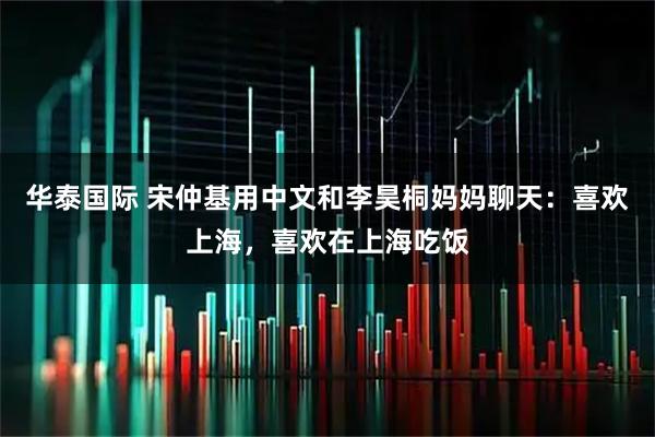 华泰国际 宋仲基用中文和李昊桐妈妈聊天：喜欢上海，喜欢在上海吃饭