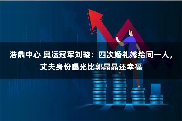 浩鼎中心 奥运冠军刘璇:四次婚礼嫁给同一人,丈夫身份曝光比郭晶晶还幸福
